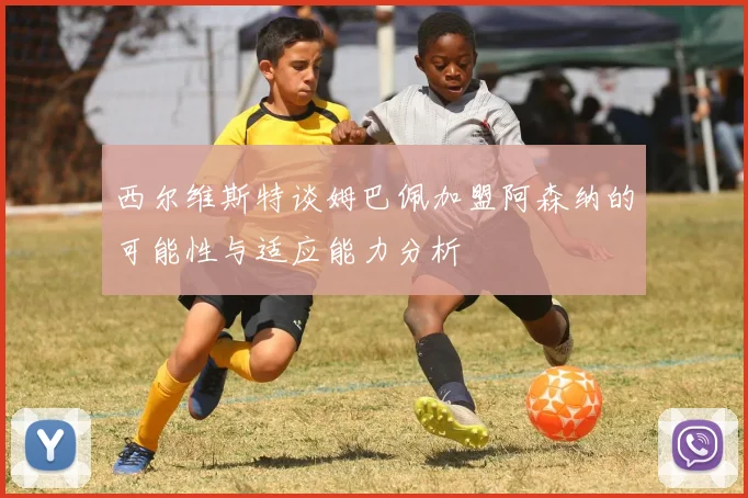 西尔维斯特谈姆巴佩加盟阿森纳的可能性与适应能力分析