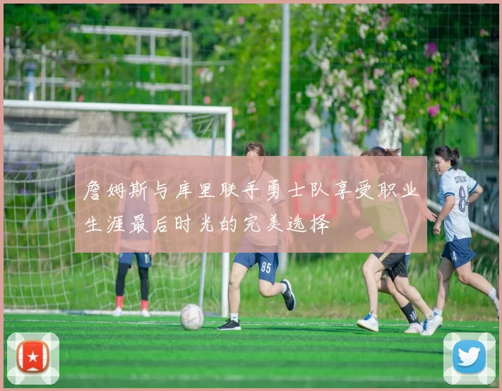詹姆斯与库里联手勇士队享受职业生涯最后时光的完美选择