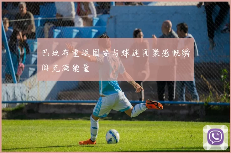 巴坎布重返国安与球迷团聚感慨瞬间充满能量
