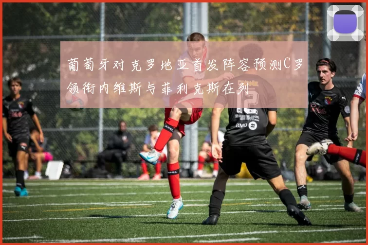 葡萄牙对克罗地亚首发阵容预测C罗领衔内维斯与菲利克斯在列