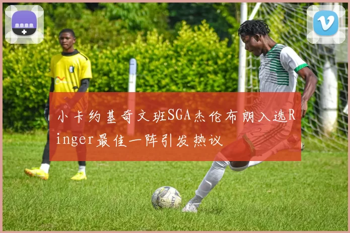 小卡约基奇文班SGA杰伦布朗入选Ringer最佳一阵引发热议