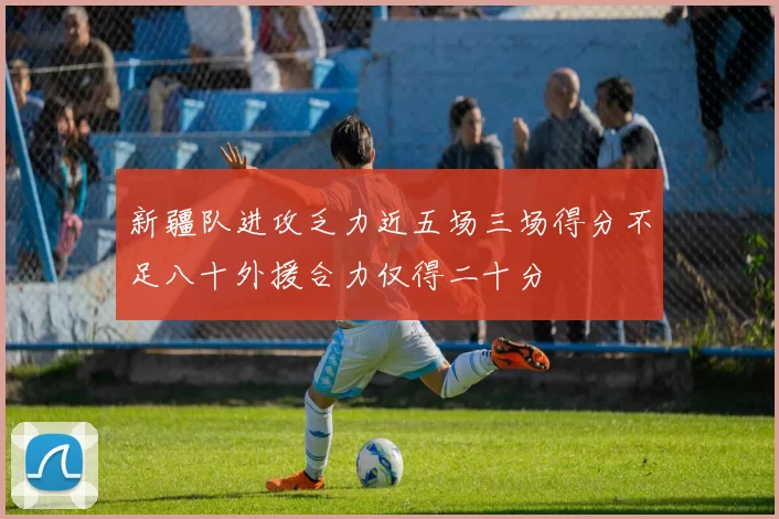 新疆队进攻乏力近五场三场得分不足八十外援合力仅得二十分