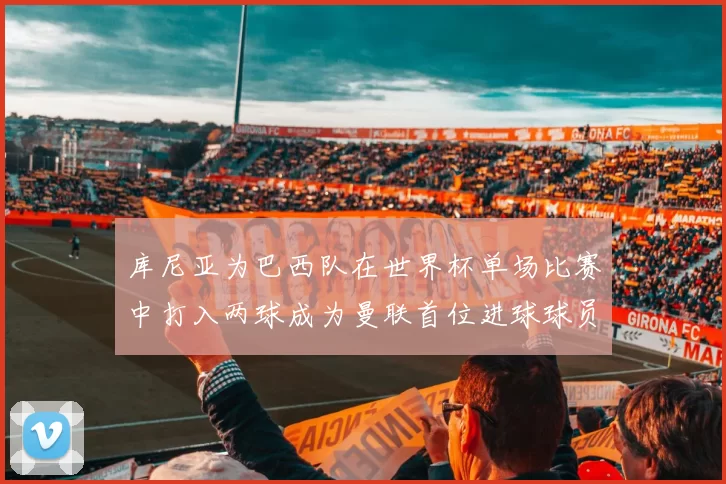 库尼亚为巴西队在世界杯单场比赛中打入两球成为曼联首位进球球员