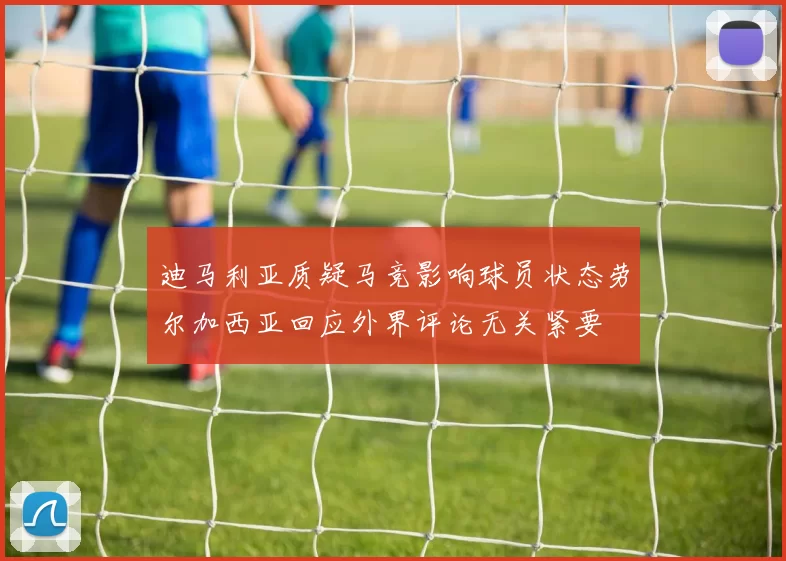 迪马利亚质疑马竞影响球员状态劳尔加西亚回应外界评论无关紧要