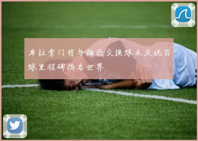 库拉索门将与梅西交换球衣庆祝百球里程碑扬名世界