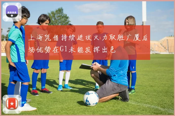 上海凭借持续进攻火力取胜广厦后场优势在G1未能发挥出色