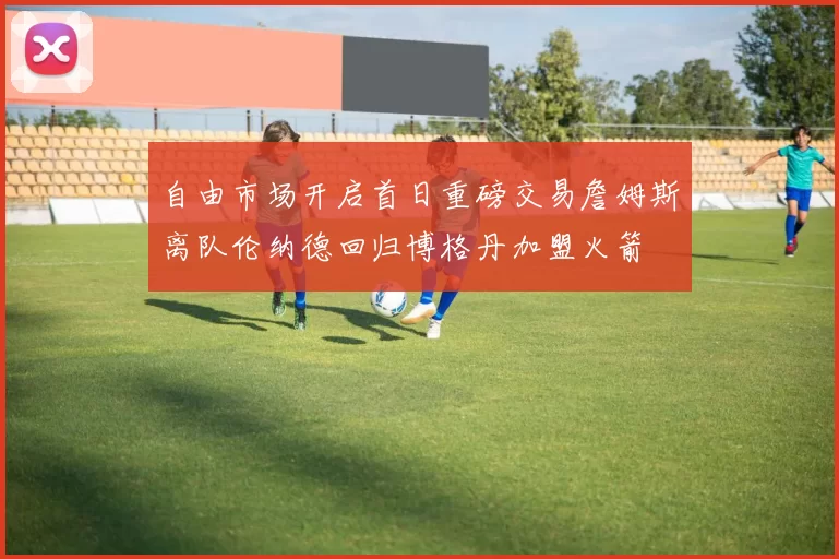自由市场开启首日重磅交易詹姆斯离队伦纳德回归博格丹加盟火箭