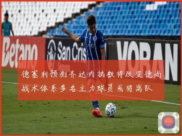 德塞利预测齐达内执教将改变德尚战术体系多名主力球员或将离队