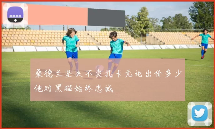 桑德兰坚决不卖扎卡无论出价多少他对黑猫始终忠诚