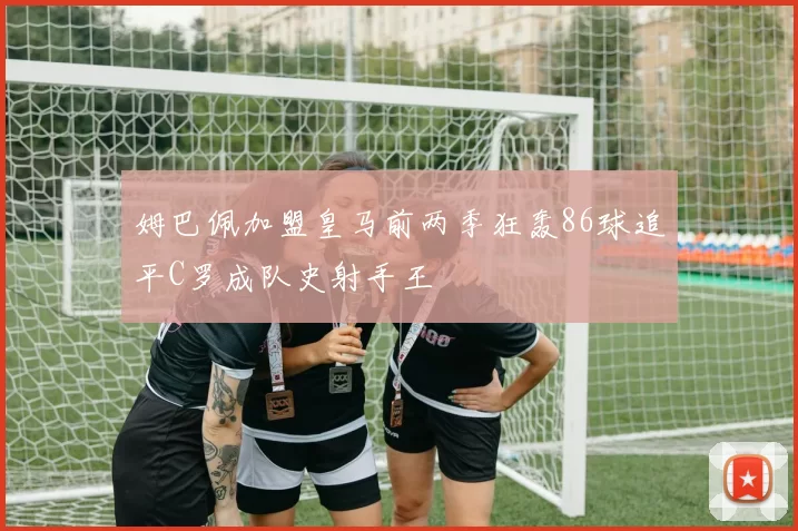 姆巴佩加盟皇马前两季狂轰86球追平C罗成队史射手王