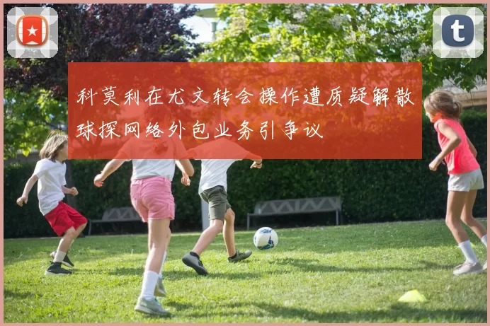科莫利在尤文转会操作遭质疑解散球探网络外包业务引争议