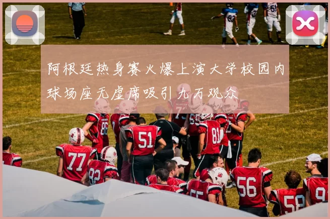 阿根廷热身赛火爆上演大学校园内球场座无虚席吸引九万观众