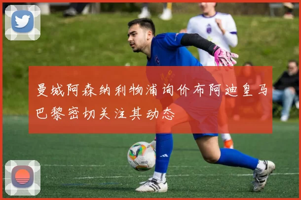 曼城阿森纳利物浦询价布阿迪皇马巴黎密切关注其动态