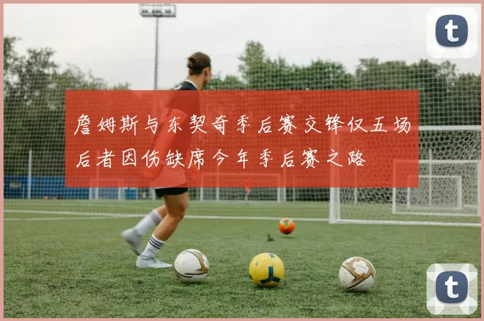 詹姆斯与东契奇季后赛交锋仅五场后者因伤缺席今年季后赛之路