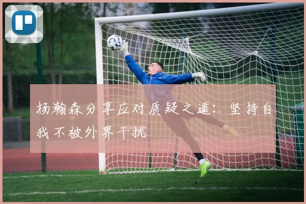 杨瀚森分享应对质疑之道:坚持自我不被外界干扰