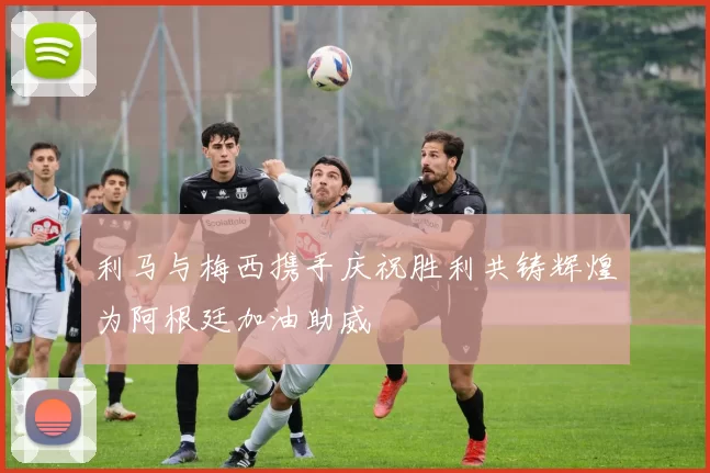 利马与梅西携手庆祝胜利共铸辉煌为阿根廷加油助威