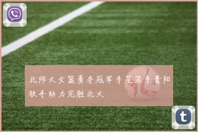 北师大女篮勇夺冠军李星若李青阳联手助力完胜北大