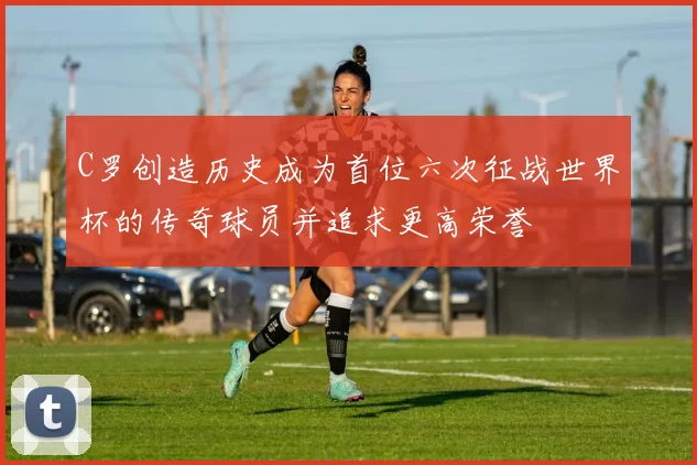 C罗创造历史成为首位六次征战世界杯的传奇球员并追求更高荣誉