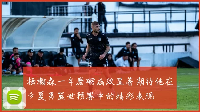 杨瀚森一年磨砺成效显著期待他在今夏男篮世预赛中的精彩表现