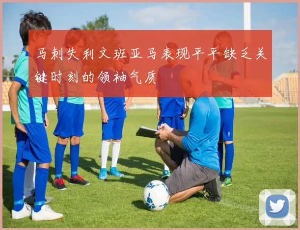 马刺失利文班亚马表现平平缺乏关键时刻的领袖气质
