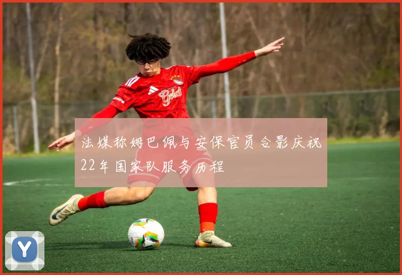 法媒称姆巴佩与安保官员合影庆祝22年国家队服务历程