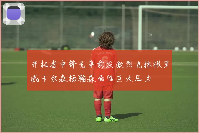 开拓者中锋竞争愈发激烈克林根罗威卡尔森杨瀚森面临巨大压力