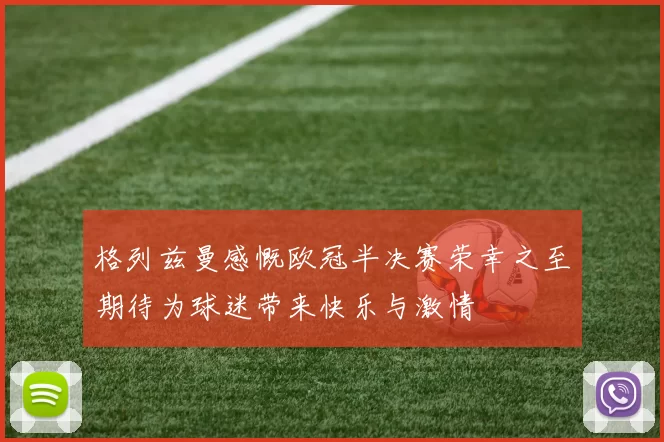格列兹曼感慨欧冠半决赛荣幸之至期待为球迷带来快乐与激情